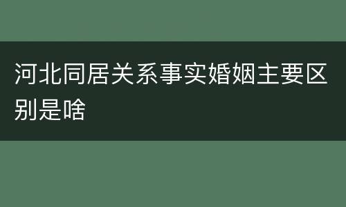 河北同居关系事实婚姻主要区别是啥