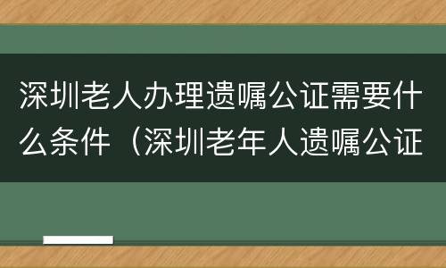 深圳老人办理遗嘱公证需要什么条件（深圳老年人遗嘱公证免费吗）