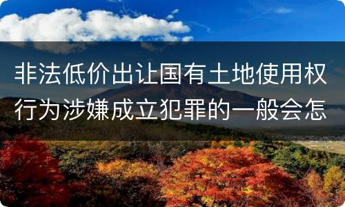 非法低价出让国有土地使用权行为涉嫌成立犯罪的一般会怎么判罚