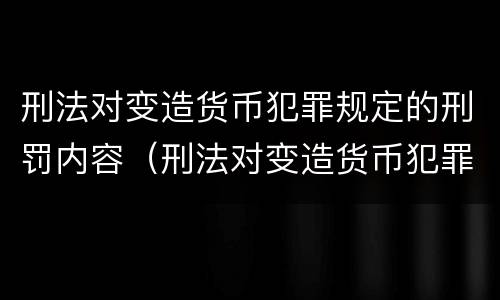 刑法对变造货币犯罪规定的刑罚内容（刑法对变造货币犯罪规定的刑罚内容有哪些）