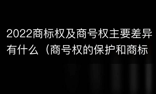 2022商标权及商号权主要差异有什么（商号权的保护和商标权的保护一样是全国性范围的）