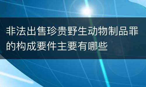 非法出售珍贵野生动物制品罪的构成要件主要有哪些