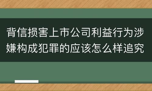 背信损害上市公司利益行为涉嫌构成犯罪的应该怎么样追究刑事责任