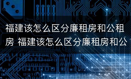 福建该怎么区分廉租房和公租房 福建该怎么区分廉租房和公租房呢