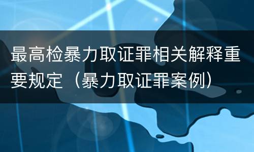 最高检暴力取证罪相关解释重要规定（暴力取证罪案例）