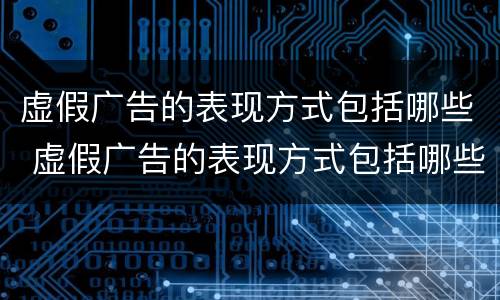 虚假广告的表现方式包括哪些 虚假广告的表现方式包括哪些内容