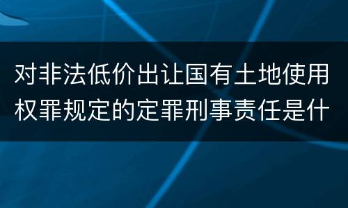 对非法低价出让国有土地使用权罪规定的定罪刑事责任是什么