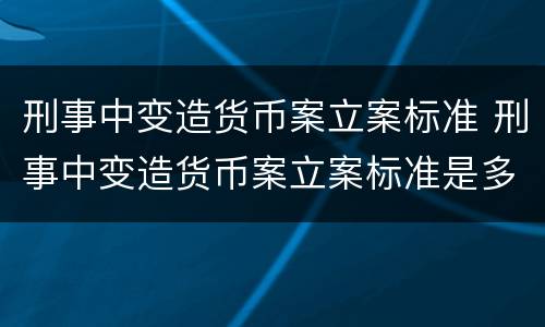 刑事中变造货币案立案标准 刑事中变造货币案立案标准是多少