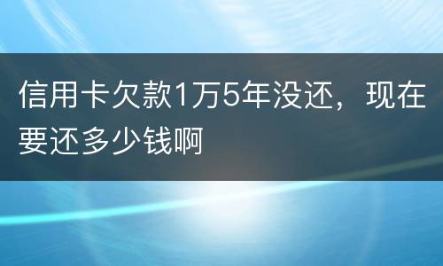 信用卡欠款1万5年没还，现在要还多少钱啊