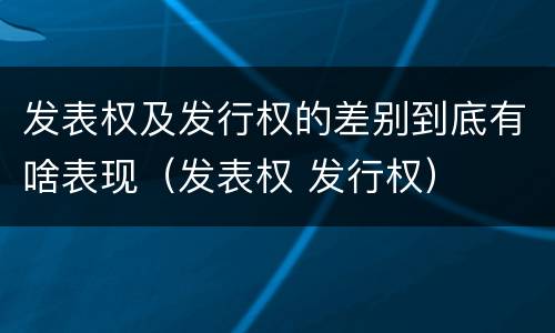 发表权及发行权的差别到底有啥表现（发表权 发行权）