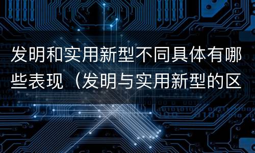 发明和实用新型不同具体有哪些表现（发明与实用新型的区别有）