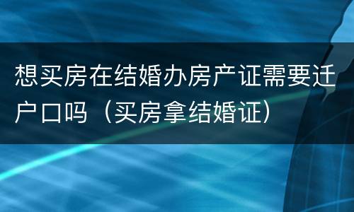 想买房在结婚办房产证需要迁户口吗（买房拿结婚证）