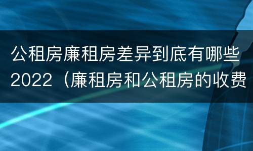 公租房廉租房差异到底有哪些2022（廉租房和公租房的收费标准）