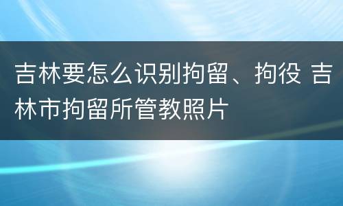 吉林要怎么识别拘留、拘役 吉林市拘留所管教照片