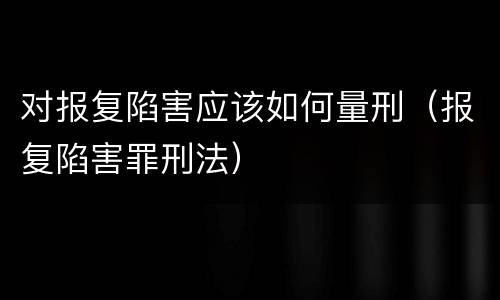 对报复陷害应该如何量刑（报复陷害罪刑法）