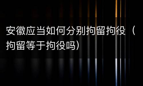 安徽应当如何分别拘留拘役（拘留等于拘役吗）