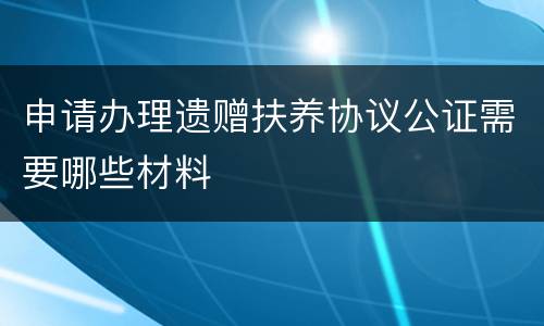 申请办理遗赠扶养协议公证需要哪些材料