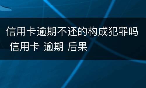 信用卡逾期不还的构成犯罪吗 信用卡 逾期 后果