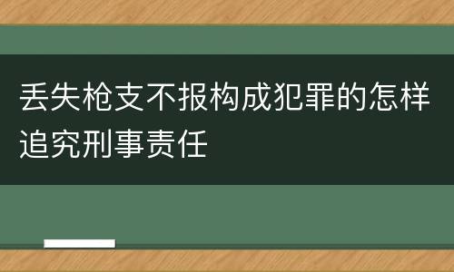 丢失枪支不报构成犯罪的怎样追究刑事责任