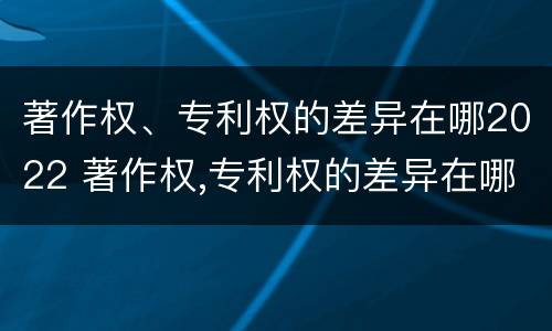 著作权、专利权的差异在哪2022 著作权,专利权的差异在哪2022年