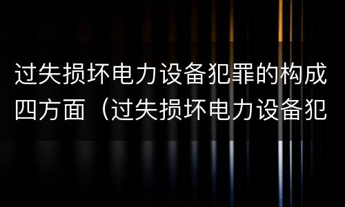 过失损坏电力设备犯罪的构成四方面（过失损坏电力设备犯罪的构成四方面是什么）