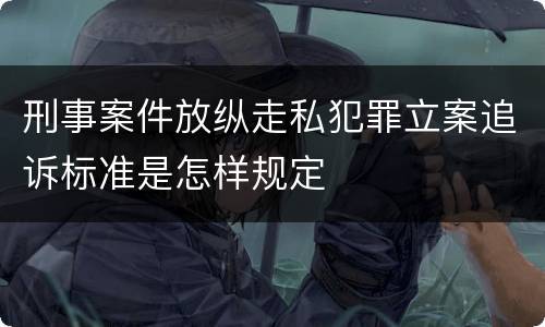 刑事案件放纵走私犯罪立案追诉标准是怎样规定