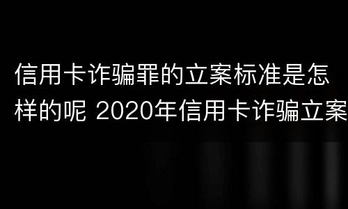 信用卡诈骗罪的立案标准是怎样的呢 2020年信用卡诈骗立案标准