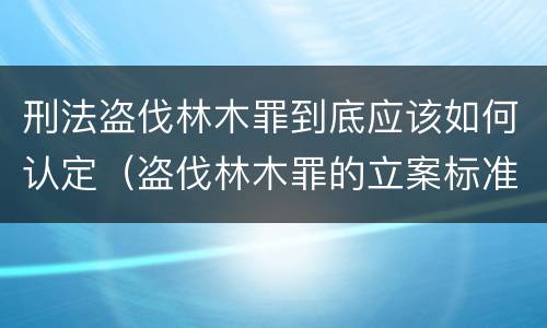 刑法盗伐林木罪到底应该如何认定（盗伐林木罪的立案标准是）