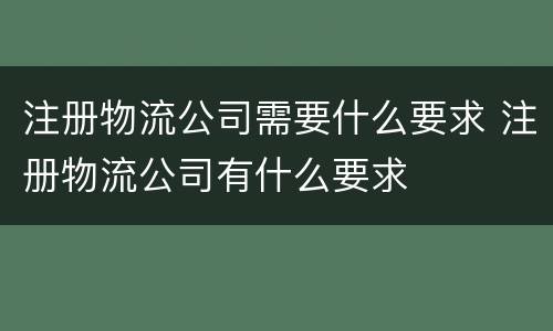 注册物流公司需要什么要求 注册物流公司有什么要求