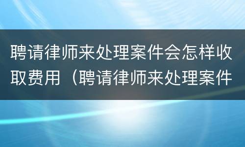 聘请律师来处理案件会怎样收取费用（聘请律师来处理案件会怎样收取费用吗）