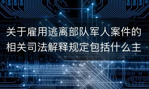 关于雇用逃离部队军人案件的相关司法解释规定包括什么主要内容