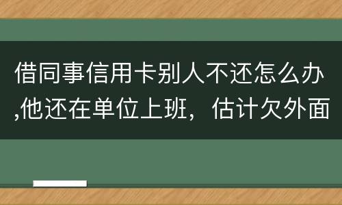 借同事信用卡别人不还怎么办,他还在单位上班，估计欠外面好多钱，还不上怎么办