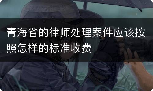 青海省的律师处理案件应该按照怎样的标准收费