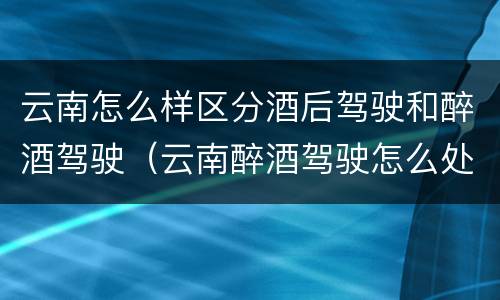 云南怎么样区分酒后驾驶和醉酒驾驶（云南醉酒驾驶怎么处罚）