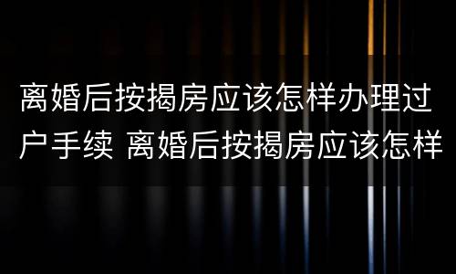 离婚后按揭房应该怎样办理过户手续 离婚后按揭房应该怎样办理过户手续呢