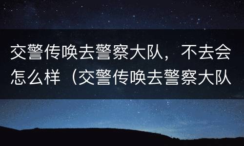 交警传唤去警察大队，不去会怎么样（交警传唤去警察大队,不去会怎么样呢）