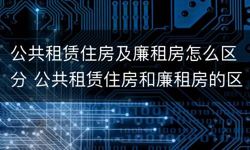 公共租赁住房及廉租房怎么区分 公共租赁住房和廉租房的区别