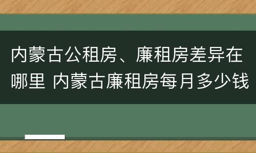 内蒙古公租房、廉租房差异在哪里 内蒙古廉租房每月多少钱