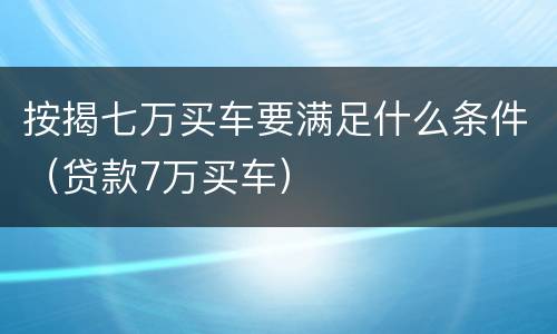 按揭七万买车要满足什么条件（贷款7万买车）