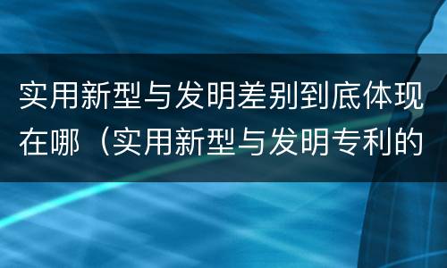 实用新型与发明差别到底体现在哪（实用新型与发明专利的区别有哪些）