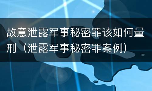 故意泄露军事秘密罪该如何量刑（泄露军事秘密罪案例）