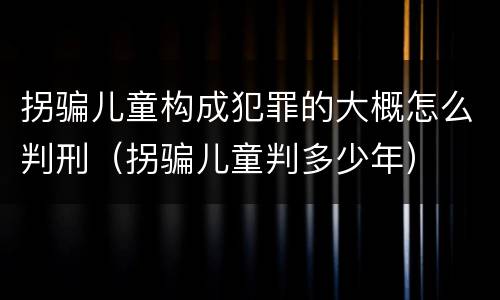 拐骗儿童构成犯罪的大概怎么判刑（拐骗儿童判多少年）