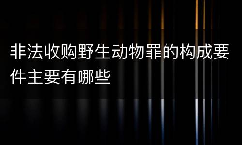 非法收购野生动物罪的构成要件主要有哪些