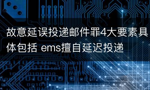 故意延误投递邮件罪4大要素具体包括 ems擅自延迟投递