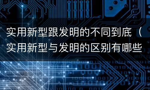 实用新型跟发明的不同到底（实用新型与发明的区别有哪些）