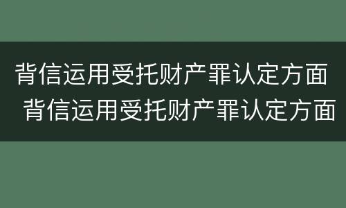 背信运用受托财产罪认定方面 背信运用受托财产罪认定方面怎么写