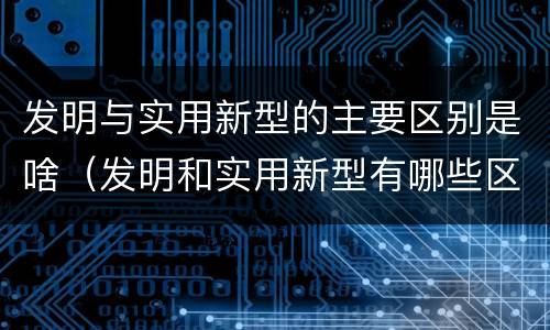 发明与实用新型的主要区别是啥（发明和实用新型有哪些区别）