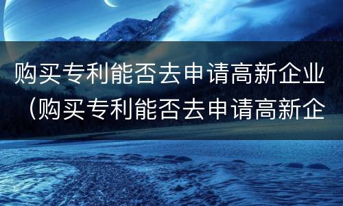 购买专利能否去申请高新企业（购买专利能否去申请高新企业补贴）