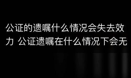 公证的遗嘱什么情况会失去效力 公证遗嘱在什么情况下会无效