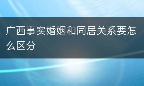 广西事实婚姻和同居关系要怎么区分